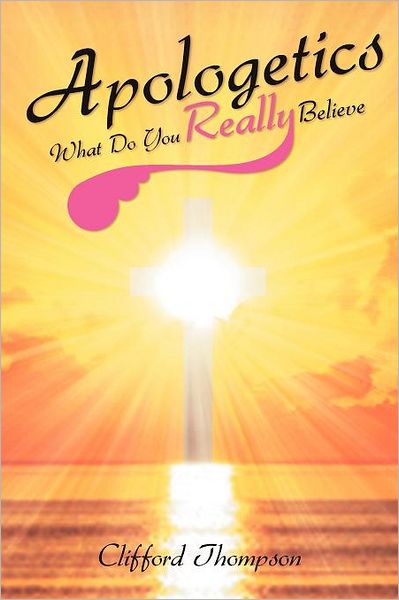 Apologetics: What Do You Really Believe: What Do You Really Believe - Clifford Thompson - Books - Xlibris - 9781465374301 - December 5, 2011