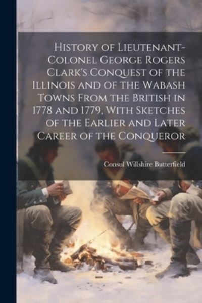 Cover for Consul Willshire Butterfield · History of Lieutenant-Colonel George Rogers Clark's Conquest of the Illinois and of the Wabash Towns from the British in 1778 and 1779, with Sketches of the Earlier and Later Career of the Conqueror (Book) (2023)