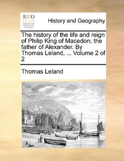 The History of the Life and Reign of Philip King of Macedon; the Father of Alexander. by Thomas Leland, ... Volume 2 of 2 - Thomas Leland - Książki - Gale Ecco, Print Editions - 9781170023303 - 10 czerwca 2010