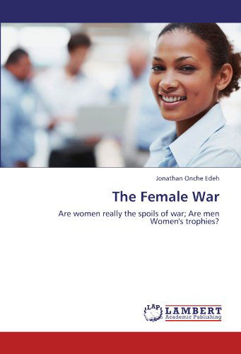 The Female War: Are Women Really the Spoils of War; Are men Women's Trophies? - Jonathan Onche Edeh - Books - LAP LAMBERT Academic Publishing - 9783845471303 - September 22, 2011