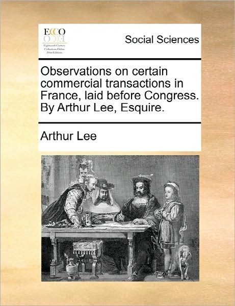 Observations on Certain Commercial Transactions in France, Laid Before Congress. by Arthur Lee, Esquire. - Arthur Lee - Bøger - Gale Ecco, Print Editions - 9781170886304 - 10. juni 2010
