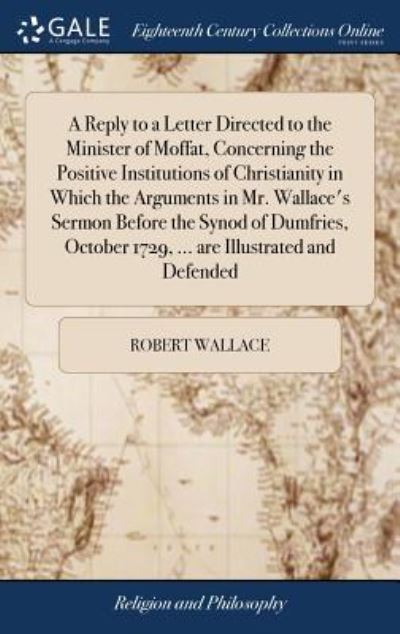 Cover for Robert Wallace · A Reply to a Letter Directed to the Minister of Moffat, Concerning the Positive Institutions of Christianity in Which the Arguments in Mr. Wallace's Sermon Before the Synod of Dumfries, October 1729, ... Are Illustrated and Defended (Hardcover Book) (2018)