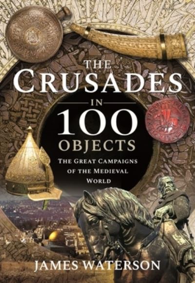 Cover for James, Waterson, · The Crusades in 100 Objects: The Great Campaigns of the Medieval World (Hardcover Book) (2021)