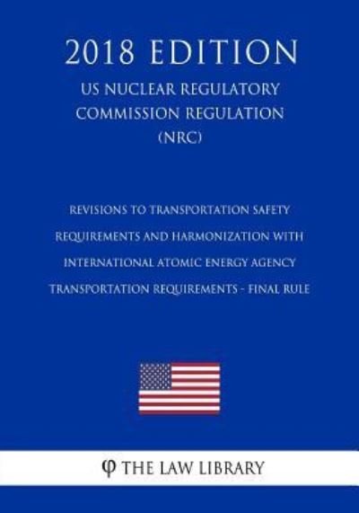 Cover for The Law Library · Revisions to Transportation Safety Requirements and Harmonization with International Atomic Energy Agency Transportation Requirements - Final Rule (Us Nuclear Regulatory Commission Regulation) (Nrc) (2018 Edition) (Paperback Book) (2018)