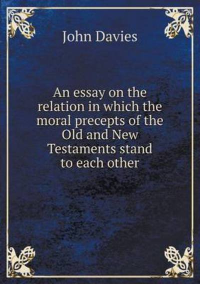 Cover for John Davies · An Essay on the Relation in Which the Moral Precepts of the Old and New Testaments Stand to Each Other (Paperback Book) (2015)
