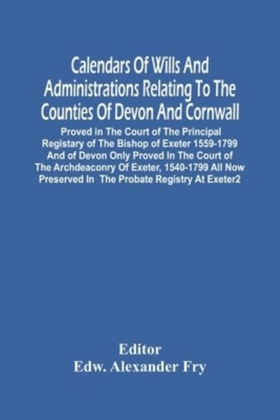 Cover for Edw Alexander Fry · Calendars Of Wills And Administrations Relating To The Counties Of Devon And Cornwall, Proved In The Court Of The Principal Registary Of The Bishop Of Exeter 1559-1799 And Of Devon Only Proved In The Court Of The Archdeaconry Of Exeter, 1540-1799 All Now  (Paperback Book) (2021)