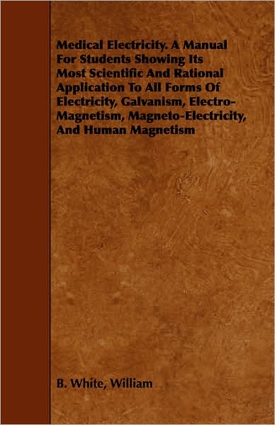 Medical Electricity. a Manual for Students Showing Its Most Scientific and Rational Application to All Forms of Electricity, Galvanism, Electro-magnet - William B White - Books - Stokowski Press - 9781443749305 - October 6, 2008