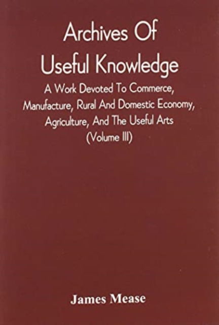 Cover for James Mease · Archives Of Useful Knowledge; A Work Devoted To Commerce, Manufacture, Rural And Domestic Economy, Agriculture, And The Useful Arts (Volume Iii) (Paperback Book) (2021)