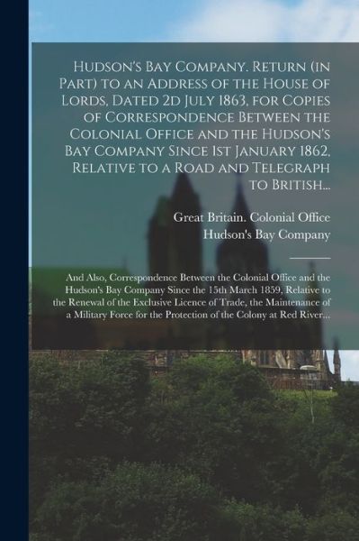 Cover for Great Britain Colonial Office · Hudson's Bay Company. Return (in Part) to an Address of the House of Lords, Dated 2d July 1863, for Copies of Correspondence Between the Colonial Office and the Hudson's Bay Company Since 1st January 1862, Relative to a Road and Telegraph to British... (Paperback Book) (2021)