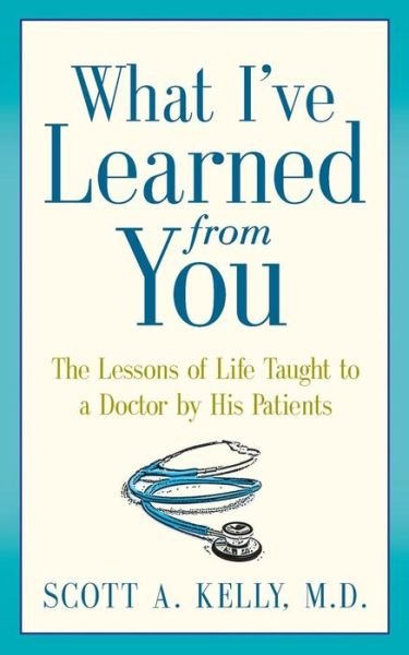 What I've Learned from You: the Lessons of Life Taught to a Doctor by His Patients - Scott Kelly - Bøger - Art Heals Media - 9780991274307 - 27. marts 2015