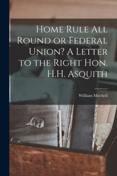 Cover for William Mitchell · Home Rule All Round or Federal Union? A Letter to the Right Hon. H.H. Asquith (Paperback Book) (2021)