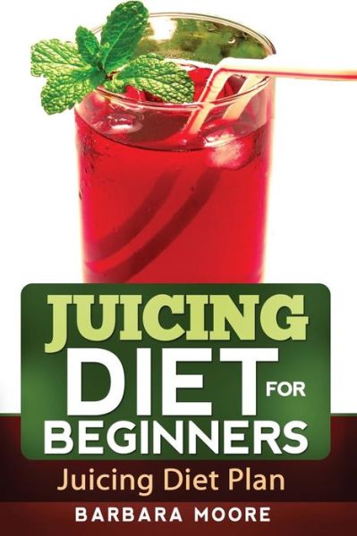 Juicing Diet for Beginners: Juicing Diet Plan - Barbara Moore - Kirjat - Createspace - 9781490533308 - keskiviikko 26. kesäkuuta 2013