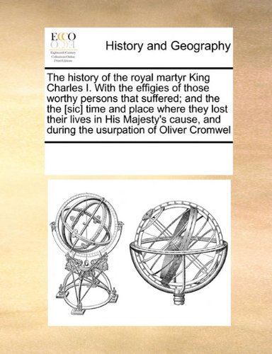 See Notes Multiple Contributors · The History of the Royal Martyr King Charles I. with the Effigies of Those Worthy Persons That Suffered; and the the [sic] Time and Place Where They ... and During the Usurpation of Oliver Cromwel (Paperback Book) (2010)