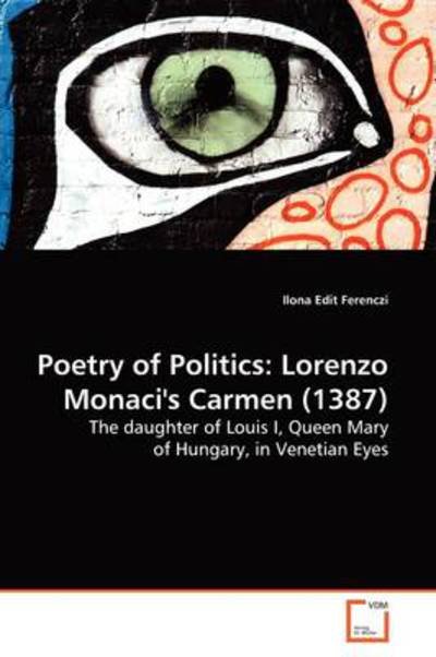Poetry of Politics: Lorenzo Monaci's Carmen (1387): the Daughter of Louis I, Queen Mary of Hungary, in Venetian Eyes. - Ilona Edit Ferenczi - Kirjat - VDM Verlag - 9783639137309 - tiistai 31. maaliskuuta 2009