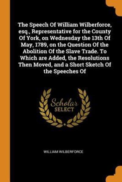 The Speech of William Wilberforce, Esq., Representative for the County of York, on Wednesday the 13th of May, 1789, on the Question of the Abolition of the Slave Trade. to Which Are Added, the Resolutions Then Moved, and a Short Sketch of the Speeches of - William Wilberforce - Books - Franklin Classics Trade Press - 9780344705311 - November 4, 2018