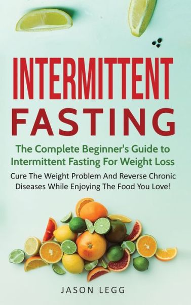 Cover for Jason Legg · Intermittent Fasting: The Complete Beginner's Guide to Intermittent Fasting For Weight Loss: Cure The Weight Problem And Reverse Chronic Diseases While Enjoying The Food You Love!: The Complete Beginner's Guide to Intermittent Fasting For Weight Loss: - I (Hardcover Book) (2020)