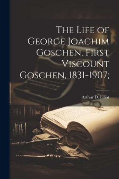 Cover for Arthur D. Elliot · Life of George Joachim Goschen, First Viscount Goschen, 1831-1907; (Book) (2023)