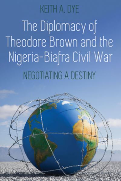 Cover for Keith A. Dye · The Diplomacy of Theodore Brown and the Nigeria-Biafra Civil War: Negotiating a Destiny (Gebundenes Buch) [New edition] (2020)