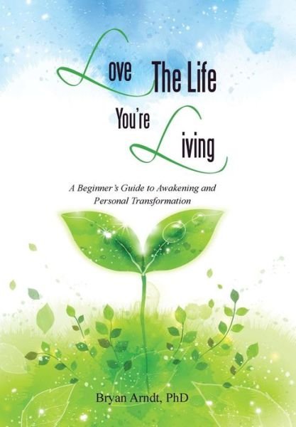 Cover for Phd Bryan Arndt · Love the Life You're Living: a Beginner's Guide to Awakening and Personal Transformation (Hardcover Book) (2014)
