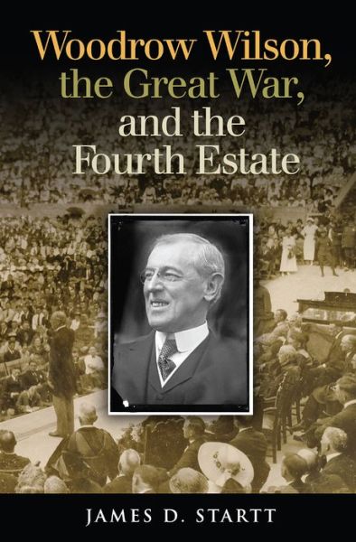 Cover for James Startt · Woodrow Wilson, the Great War, and the Fourth Estate - Joseph V. Hughes Jr. and Holly O. Hughes Series on the Presidency and Leadership (Gebundenes Buch) (2017)
