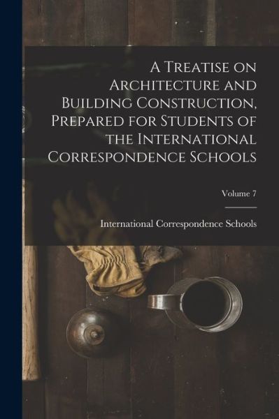 Cover for International Correspondence Schools · Treatise on Architecture and Building Construction, Prepared for Students of the International Correspondence Schools; Volume 7 (Book) (2022)