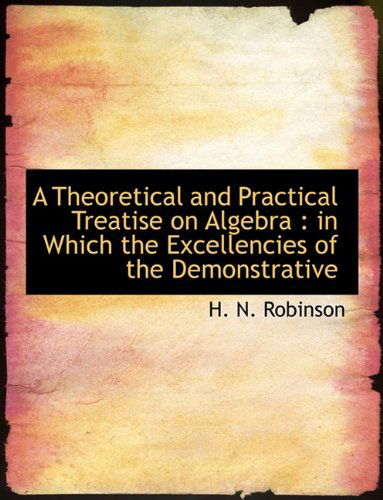 Cover for H N Robinson · A Theoretical and Practical Treatise on Algebra: In Which the Excellencies of the Demonstrative (Paperback Book) [Large type / large print edition] (2009)