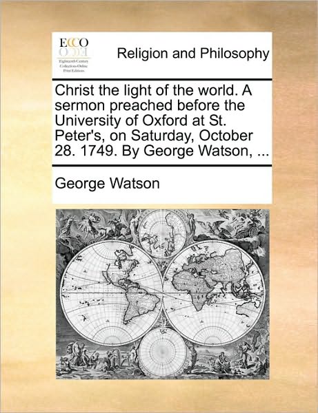 Christ the Light of the World. a Sermon Preached Before the University of Oxford at St. Peter's, on Saturday, October 28. 1749. by George Watson, ... - George Watson - Books - Gale Ecco, Print Editions - 9781170118313 - June 9, 2010