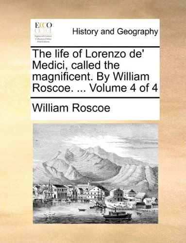 The Life of Lorenzo De' Medici, Called the Magnificent. by William Roscoe. ... Volume 4 of 4 - William Roscoe - Books - Gale ECCO, Print Editions - 9781140724315 - May 27, 2010