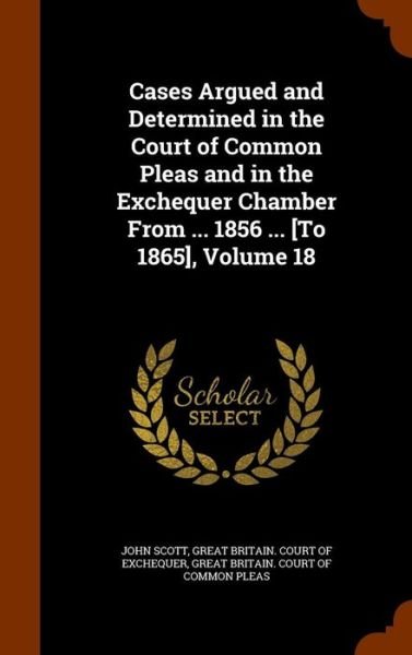 Cover for John Scott · Cases Argued and Determined in the Court of Common Pleas and in the Exchequer Chamber from ... 1856 ... [To 1865], Volume 18 (Hardcover Book) (2015)
