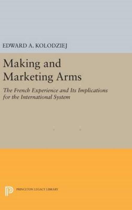 Making and Marketing Arms: The French Experience and Its Implications for the International System - Princeton Legacy Library - Edward A. Kolodziej - Books - Princeton University Press - 9780691635316 - April 19, 2016