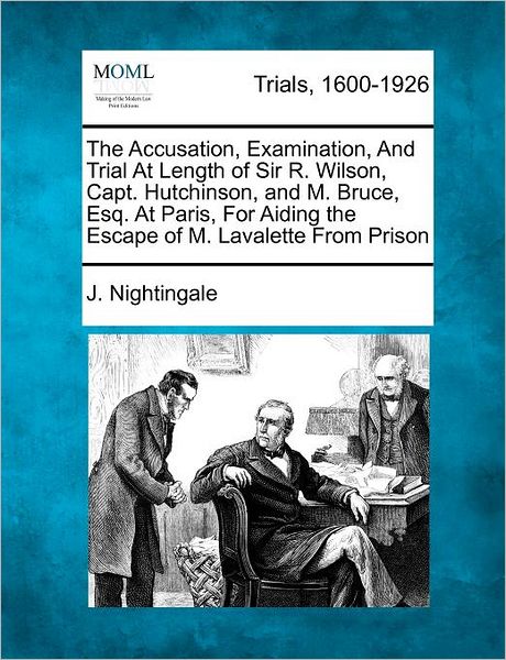 The Accusation, Examination, and Trial at Length of Sir R. Wilson, Capt. Hutchinson, and M. Bruce, Esq. at Paris, for Aiding the Escape of M. Lavalette Fr - J Nightingale - Books - Gale Ecco, Making of Modern Law - 9781275483316 - February 1, 2012