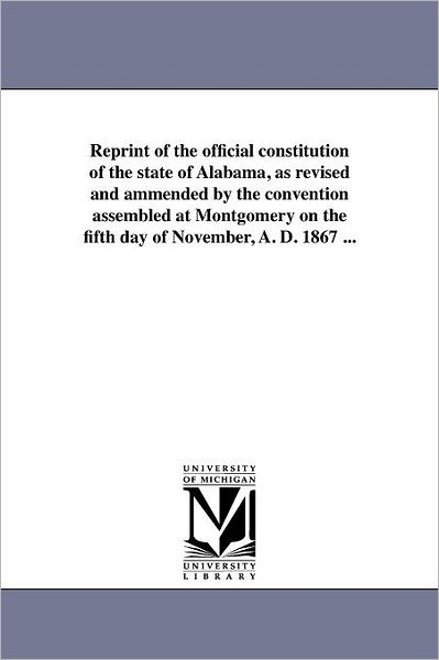 Reprint of the Official Constitution of the State of Alabama, As Revised and Ammended by the Convention Assembled at Montgomery on the Fifth Day of November, A. D. 1867 ... - Michigan Historical Reprint Series - Books - Scholarly Publishing Office, University - 9781418190316 - August 19, 2011