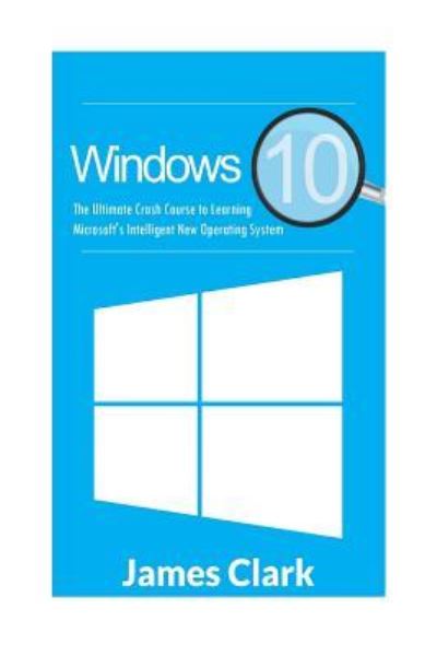 Cover for James Clark · Windows 10 The Ultimate Crash Course to Learning Microsoft's Intelligent New Operating System (Paperback Book) (2016)