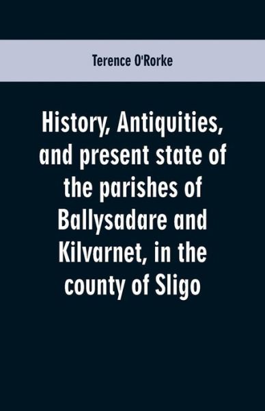 Cover for Terence O'Rorke · History, antiquities, and present state of the parishes of Ballysadare and Kilvarnet, in the county of Sligo; with notices of the O'Haras, the Coopers, the Percivals, and other local families (Paperback Book) (2019)