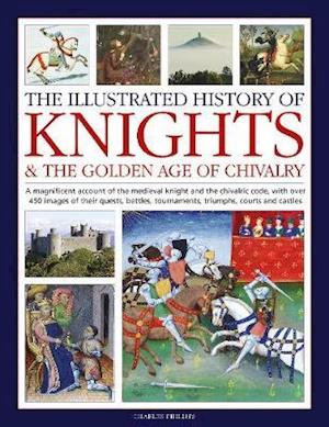 Knights and the Golden Age of Chivalry, The Illustrated History of: A magnificent account of the medieval knight and the chivalric code, with over 450 images of their quests, battles, tournaments, triumphs, courts and castles - Charles Phillips - Kirjat - Anness Publishing - 9780754835318 - perjantai 1. heinäkuuta 2022