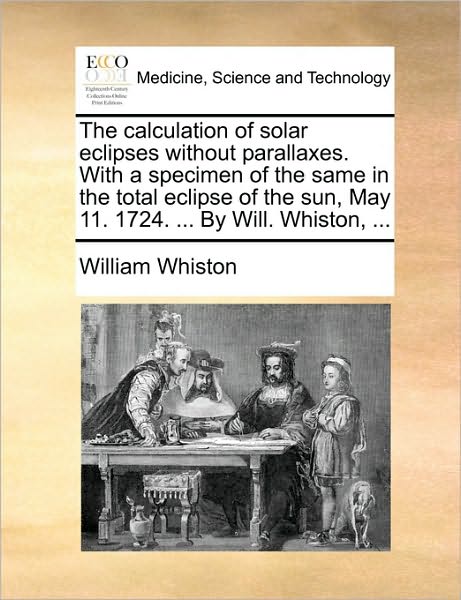 Cover for William Whiston · The Calculation of Solar Eclipses Without Parallaxes. with a Specimen of the Same in the Total Eclipse of the Sun, May 11. 1724. ... by Will. Whiston, ... (Paperback Book) (2010)