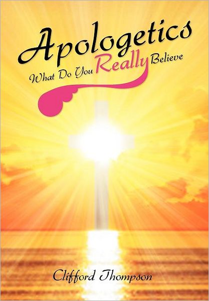 Apologetics: What Do You Really Believe: What Do You Really Believe - Clifford Thompson - Books - Xlibris - 9781465374318 - December 5, 2011