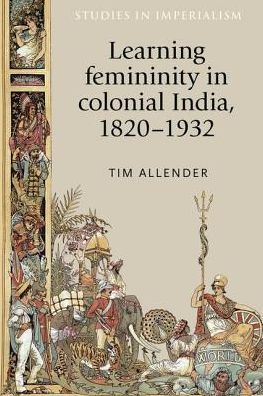 Learning Femininity in Colonial India, 1820–1932 - Studies in Imperialism - Tim Allender - Books - Manchester University Press - 9781526134318 - August 10, 2018