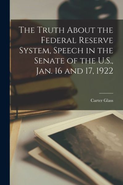 Cover for Carter Glass · Truth about the Federal Reserve System, Speech in the Senate of the U. S. , Jan. 16 And 17 1922 (Book) (2022)