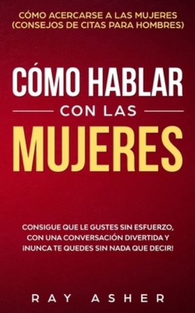 Cover for Ray Asher · Como Hablar con las Mujeres: Consigue que Le Gustes Sin Esfuerzo, con una Conversacion Divertida y !Nunca Te Quedes Sin Nada que Decir! Como Acercarse a las Mujeres (Consejos De Citas para Hombres) (Paperback Book) (2020)