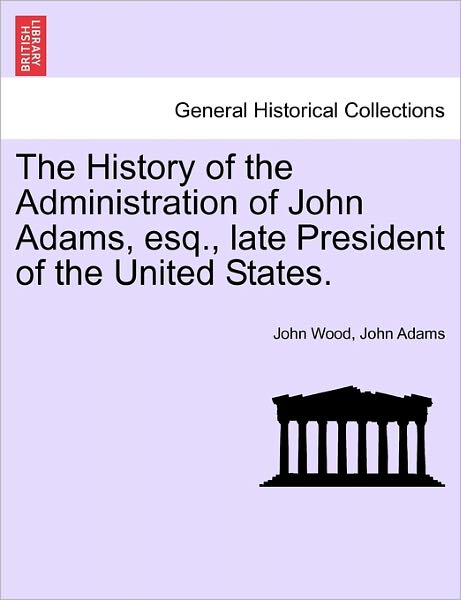 The History of the Administration of John Adams, Esq., Late President of the United States. - John Wood - Books - British Library, Historical Print Editio - 9781241553319 - March 28, 2011