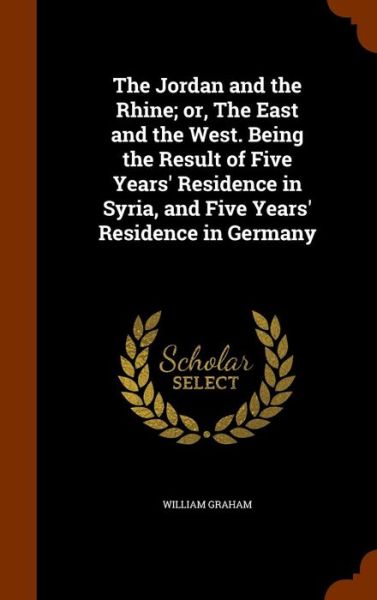 Cover for William Graham · The Jordan and the Rhine; Or, the East and the West. Being the Result of Five Years' Residence in Syria, and Five Years' Residence in Germany (Hardcover Book) (2015)