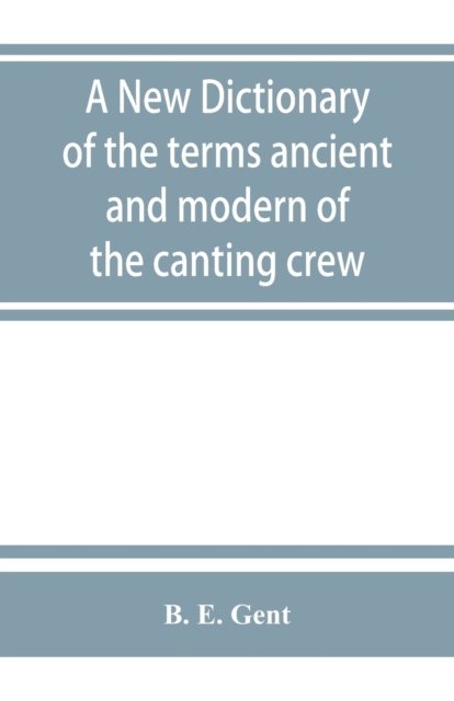 A new dictionary of the terms ancient and modern of the canting crew, in its several tribes of Gypsies, beggers, thieves, cheats, &. with an addition of some proverbs, phrases, figurative speeches - B E Gent - Books - Alpha Edition - 9789353863319 - September 1, 2019