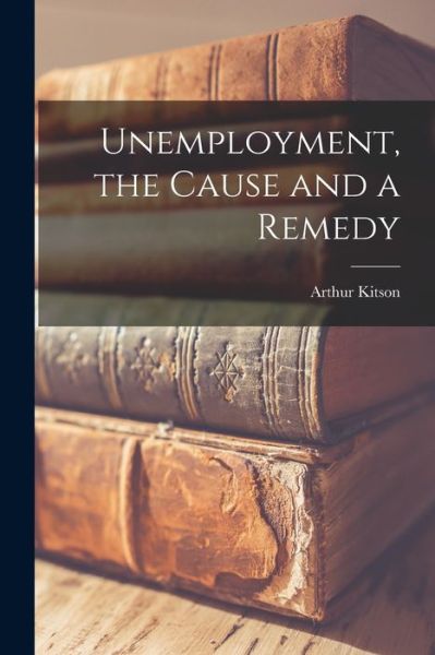 Cover for Arthur Kitson · Unemployment, the Cause and a Remedy (Book) (2022)