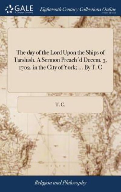 The Day of the Lord Upon the Ships of Tarshish. a Sermon Preach'd Decem. 3. 1702. in the City of York; ... by T. C - T C - Books - Gale Ecco, Print Editions - 9781385275320 - April 22, 2018