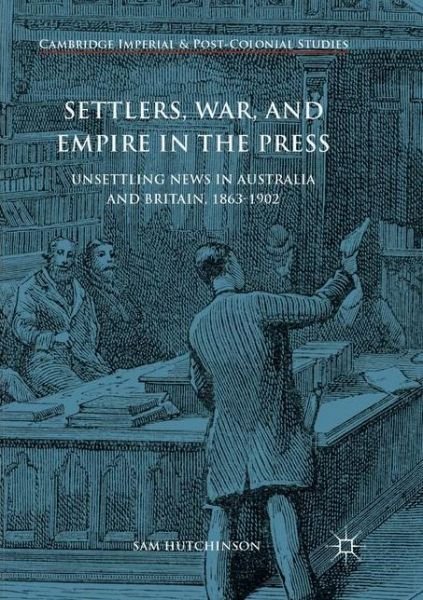 Settlers, War, and Empire in the Press: Unsettling News in Australia and Britain, 1863-1902 - Cambridge Imperial and Post-Colonial Studies - Sam Hutchinson - Books - Springer International Publishing AG - 9783319876320 - August 31, 2018