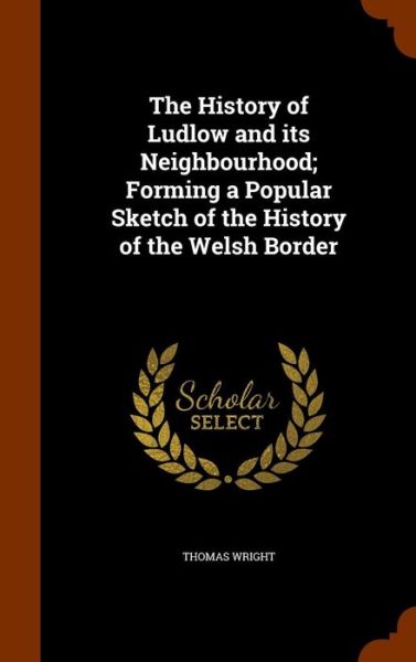 Cover for Thomas Wright · The History of Ludlow and Its Neighbourhood; Forming a Popular Sketch of the History of the Welsh Border (Hardcover Book) (2015)