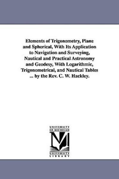 Cover for Charles William Hackley · Elements of Trigonometry, Plane and Spherical, with Its Application to Navigation and Surveying, Nautical and Practical Astronomy and Geodesy, with Logarithmic, Trigonometrical, and Nautical Tables ... by the Rev. C. W. Hackley. (Paperback Book) (2006)
