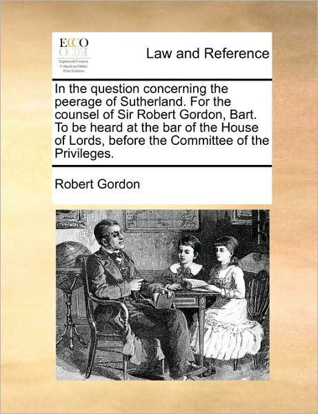 In the Question Concerning the Peerage of Sutherland.  for the Counsel of Sir Robert Gordon, Bart.  to Be Heard at the Bar of the House of Lords, Before the Committee of the Privileges. - Robert Gordon - Libros - Gale ECCO, Print Editions - 9781171005322 - 16 de junio de 2010