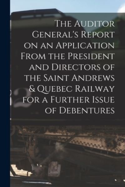 Cover for Anonymous · The Auditor General's Report on an Application From the President and Directors of the Saint Andrews &amp; Quebec Railway for a Further Issue of Debentures [microform] (Paperback Book) (2021)